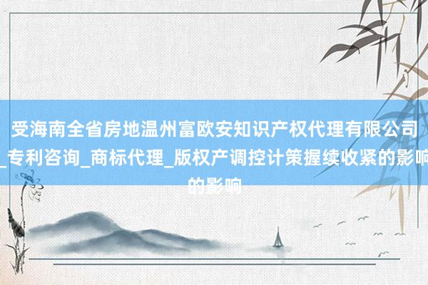 受海南全省房地温州富欧安知识产权代理有限公司_专利咨询_商标代理_版权产调控计策握续收紧的影响