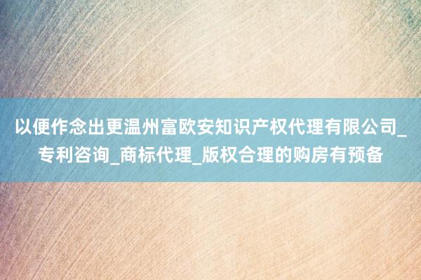 以便作念出更温州富欧安知识产权代理有限公司_专利咨询_商标代理_版权合理的购房有预备