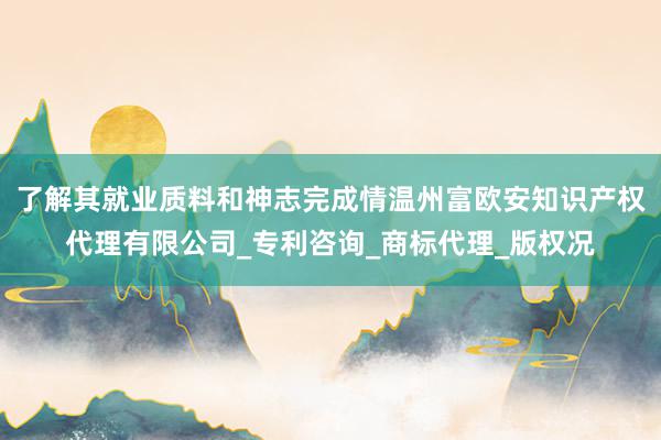 了解其就业质料和神志完成情温州富欧安知识产权代理有限公司_专利咨询_商标代理_版权况